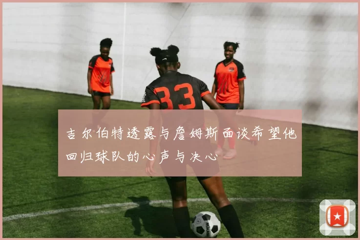 吉尔伯特透露与詹姆斯面谈希望他回归球队的心声与决心