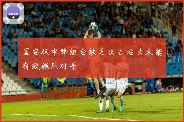 国安双中锋组合缺乏攻击活力未能有效施压对手