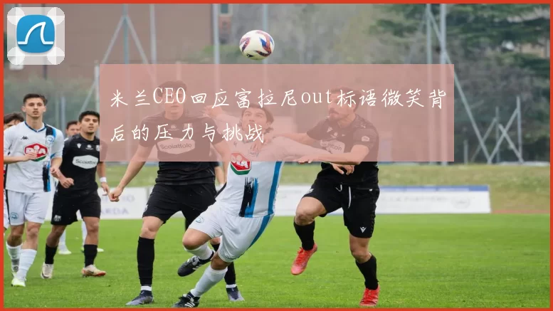 米兰CEO回应富拉尼out标语微笑背后的压力与挑战