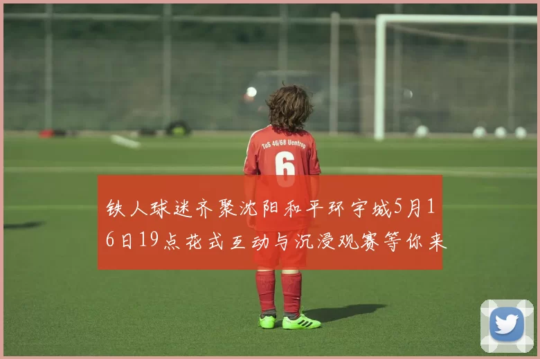 铁人球迷齐聚沈阳和平环宇城5月16日19点花式互动与沉浸观赛等你来参与