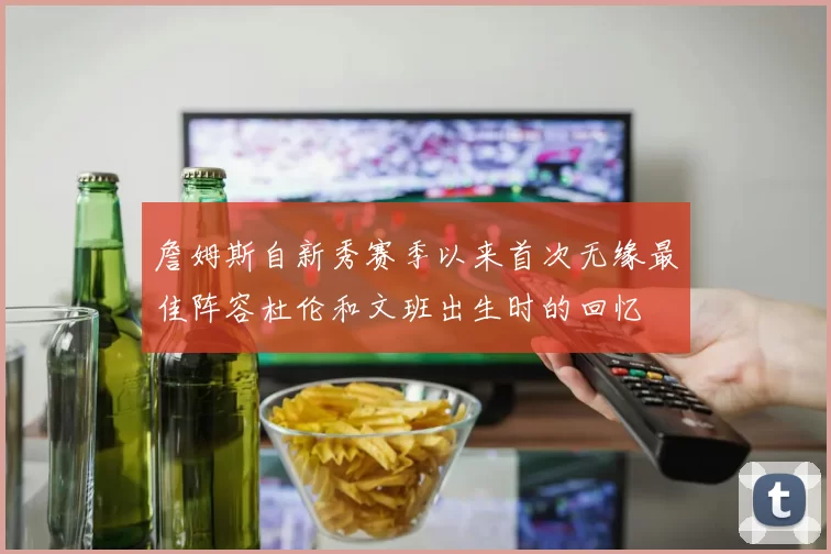 詹姆斯自新秀赛季以来首次无缘最佳阵容杜伦和文班出生时的回忆