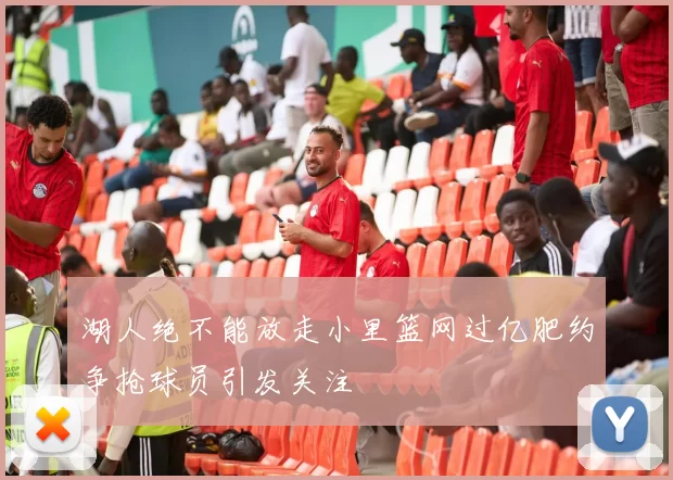 湖人绝不能放走小里篮网过亿肥约争抢球员引发关注