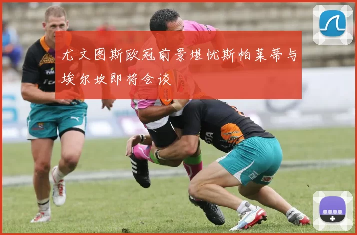 尤文图斯欧冠前景堪忧斯帕莱蒂与埃尔坎即将会谈