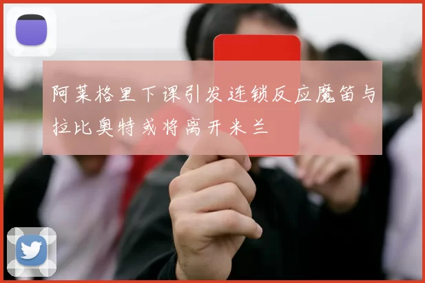 阿莱格里下课引发连锁反应魔笛与拉比奥特或将离开米兰