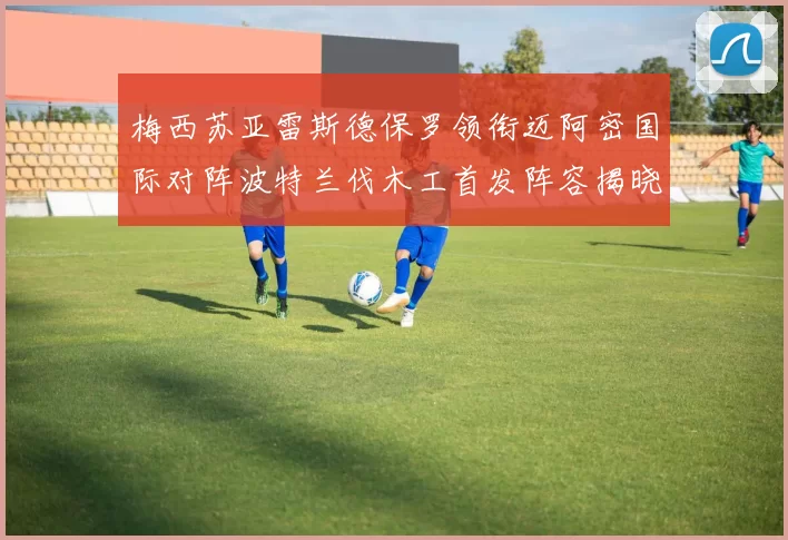 梅西苏亚雷斯德保罗领衔迈阿密国际对阵波特兰伐木工首发阵容揭晓