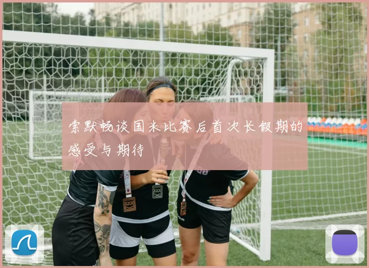 索默畅谈国米比赛后首次长假期的感受与期待