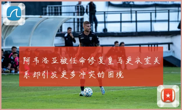 阿韦洛亚被任命修复皇马更衣室关系却引发更多冲突的困境