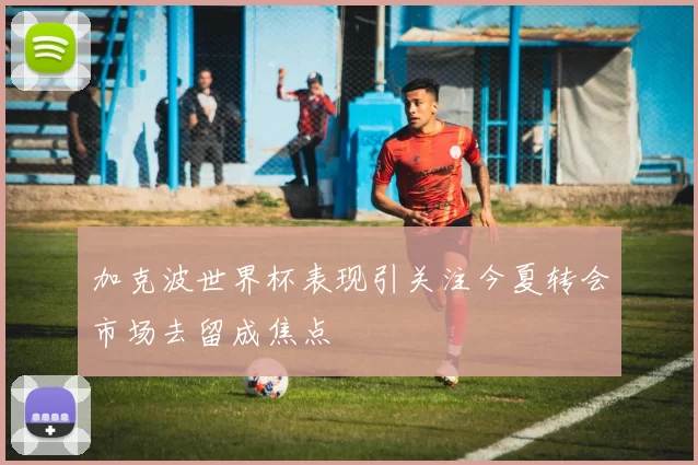 加克波世界杯表现引关注今夏转会市场去留成焦点