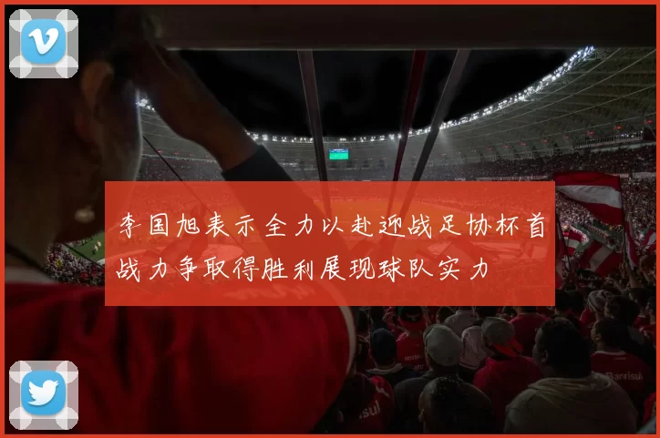 李国旭表示全力以赴迎战足协杯首战力争取得胜利展现球队实力