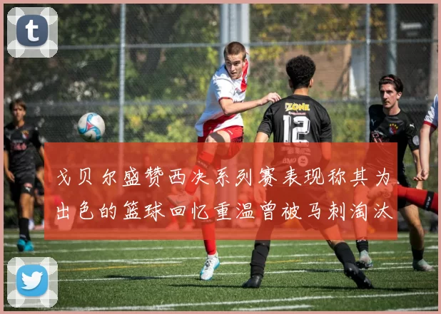 戈贝尔盛赞西决系列赛表现称其为出色的篮球回忆重温曾被马刺淘汰的经历