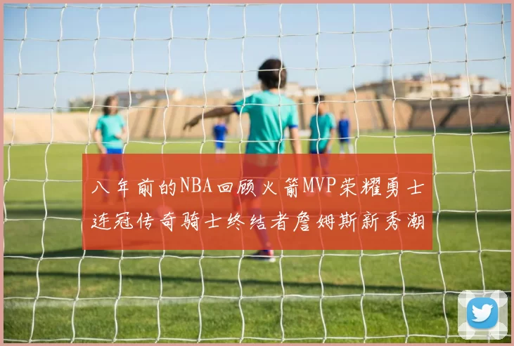 八年前的NBA回顾火箭MVP荣耀勇士连冠传奇骑士终结者詹姆斯新秀潮流涌动
