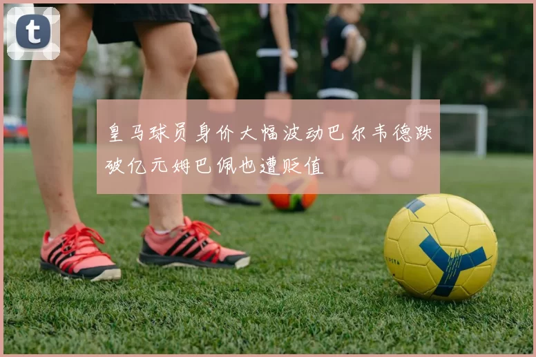 皇马球员身价大幅波动巴尔韦德跌破亿元姆巴佩也遭贬值