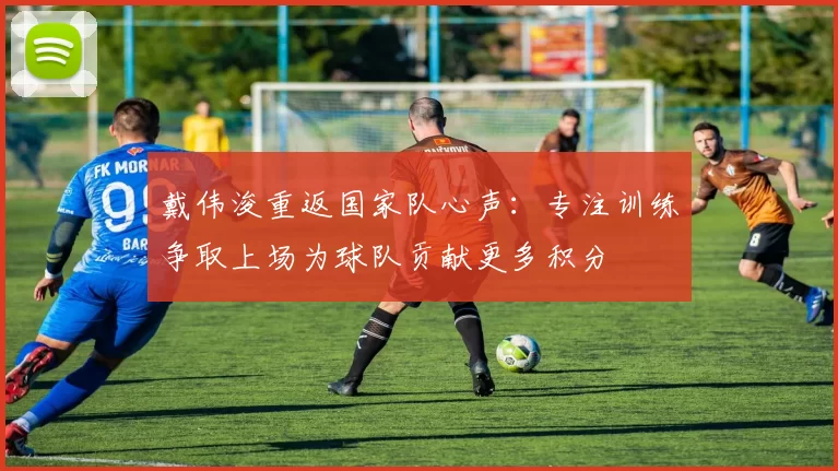 戴伟浚重返国家队心声：专注训练争取上场为球队贡献更多积分
